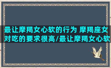 最让摩羯女心软的行为 摩羯座女对吃的要求很高/最让摩羯女心软的行为 摩羯座女对吃的要求很高-我的网站